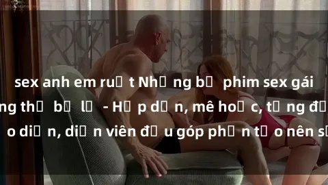 sex anh em ruột Những bộ phim sex gái già đỉnh cao không thể bỏ lỡ - Hấp dẫn, mê hoặc, từng đạo diễn, diễn viên đều góp phần tạo nên sự hấp dẫn, kích thích.