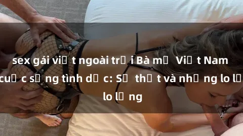sex gái việt ngoài trời Bà mẹ Việt Nam và cuộc sống tình dục: Sự thật và những lo lắng
