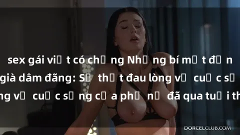 sex gái việt có chồng Những bí mật đằng sau vẻ ngoài gái già dâm đãng: Sự thật đau lòng về cuộc sống của phụ nữ đã qua tuổi thanh xuân