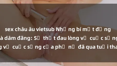 sex châu âu vietsub Những bí mật đằng sau vẻ ngoài gái già dâm đãng: Sự thật đau lòng về cuộc sống của phụ nữ đã qua tuổi thanh xuân