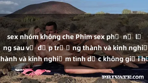 sex nhóm không che Phim sex phụ nữ lớn tuổi: Sức hút đằng sau vẻ đẹp trưởng thành và kinh nghiệm tình dục không giới hạn