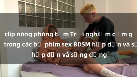 clip nóng phòng tắm Trải nghiệm cảm giác mới lạ trong các bộ phim sex BDSM hấp dẫn và sống động