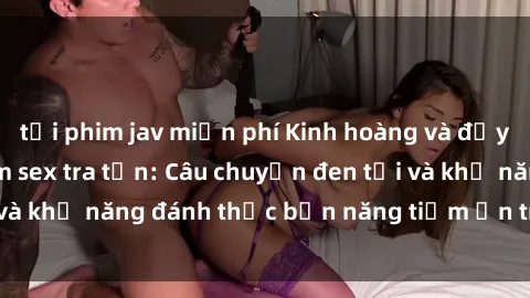 tải phim jav miễn phí Kinh hoàng và đầy kích thích với phim sex tra tấn: Câu chuyện đen tối và khả năng đánh thức bản năng tiềm ẩn trong con người
