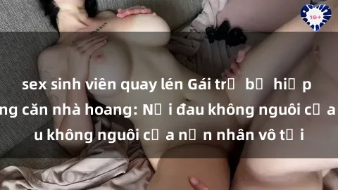 sex sinh viên quay lén Gái trẻ bị hiếp dâm bạo lực trong căn nhà hoang: Nỗi đau không nguôi của nạn nhân vô tội