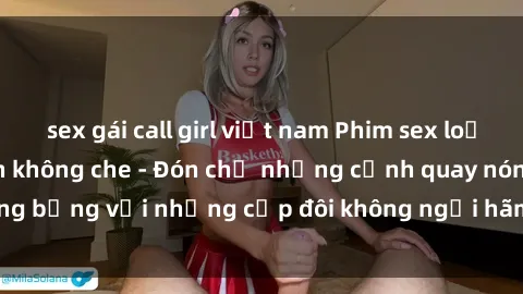 sex gái call girl việt nam Phim sex loạn luân đầy kích thích không che - Đón chờ những cảnh quay nóng bỏng với những cặp đôi không ngại hãm hiếp gia đình trong lòng