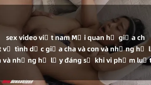 sex video việt nam Mối quan hệ giữa cha và con: Sự thật về tình dục giữa cha và con và những hệ lụy đáng sợ khi vi phạm luật pháp.