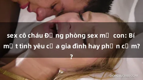 sex cô cháu Động phòng sex mẹ con: Bí mật tình yêu của gia đình hay phản cảm?