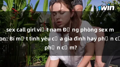 sex call girl việt nam Động phòng sex mẹ con: Bí mật tình yêu của gia đình hay phản cảm?