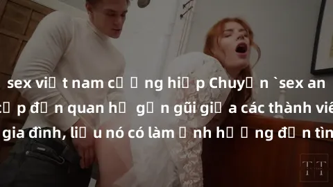 sex việt nam cưỡng hiếp Chuyện `sex anh em ruột` - Đề cập đến quan hệ gần gũi giữa các thành viên trong gia đình, liệu nó có làm ảnh hưởng đến tình cảm gia đình hay không?