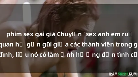 phim sex gái già Chuyện `sex anh em ruột` - Đề cập đến quan hệ gần gũi giữa các thành viên trong gia đình, liệu nó có làm ảnh hưởng đến tình cảm gia đình hay không?