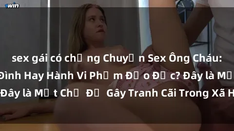 sex gái có chồng Chuyện Sex Ông Cháu: Mối Quan Hệ Gia Đình Hay Hành Vi Phạm Đạo Đức? Đây là Một Chủ Đề Gây Tranh Cãi Trong Xã Hội Hiện Nay.