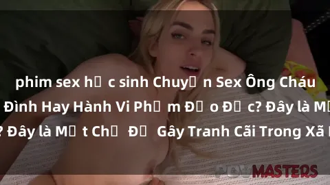 phim sex học sinh Chuyện Sex Ông Cháu: Mối Quan Hệ Gia Đình Hay Hành Vi Phạm Đạo Đức? Đây là Một Chủ Đề Gây Tranh Cãi Trong Xã Hội Hiện Nay.
