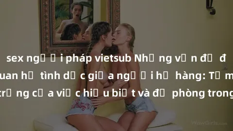 sex người pháp vietsub Những vấn đề đáng quan tâm về quan hệ tình dục giữa người họ hàng: Tầm quan trọng của việc hiểu biết và đề phòng trong việc tiếp xúc trong gia đình.