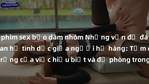 phim sex bạo dâm nhóm Những vấn đề đáng quan tâm về quan hệ tình dục giữa người họ hàng: Tầm quan trọng của việc hiểu biết và đề phòng trong việc tiếp xúc trong gia đình.