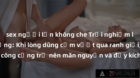 sex người lớn không che Trải nghiệm làm tình ngoài đường: Khi lòng dũng cảm vượt qua ranh giới, cuộc hẹn nơi công cộng trở nên mãn nguyện và đầy kích thích. Hành vi nguy hiểm, nhưng cũng tạo nên cảm g