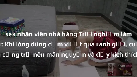 sex nhân viên nhà hàng Trải nghiệm làm tình ngoài đường: Khi lòng dũng cảm vượt qua ranh giới, cuộc hẹn nơi công cộng trở nên mãn nguyện và đầy kích thích. Hành vi nguy hiểm, nhưng cũng tạo nên cảm gi