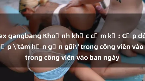sex gangbang Khoảnh khắc cấm kỵ: Cặp đôi bị bắt gặp 'tâm hồn gần gũi' trong công viên vào ban ngày