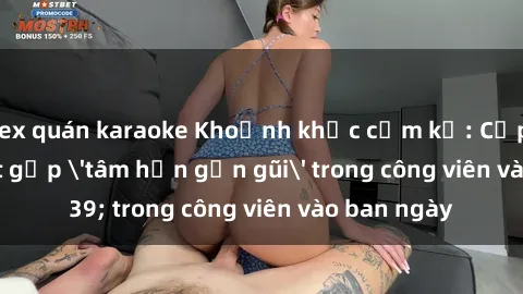 sex quán karaoke Khoảnh khắc cấm kỵ: Cặp đôi bị bắt gặp 'tâm hồn gần gũi' trong công viên vào ban ngày