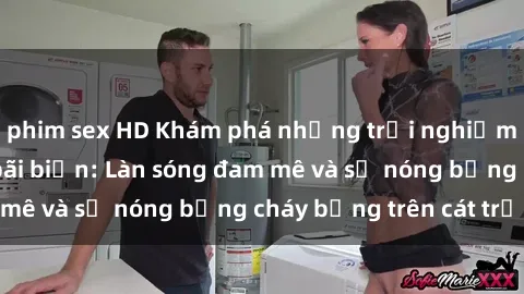 phim sex HD Khám phá những trải nghiệm độc đáo tại sex bãi biển: Làn sóng đam mê và sự nóng bỏng cháy bỏng trên cát trắng