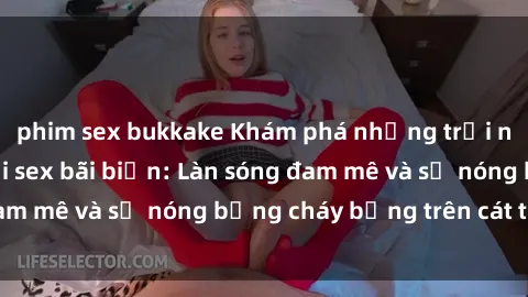 phim sex bukkake Khám phá những trải nghiệm độc đáo tại sex bãi biển: Làn sóng đam mê và sự nóng bỏng cháy bỏng trên cát trắng