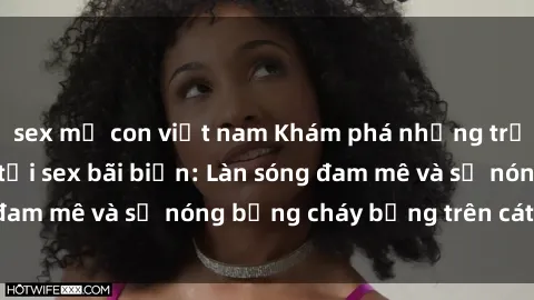 sex mẹ con việt nam Khám phá những trải nghiệm độc đáo tại sex bãi biển: Làn sóng đam mê và sự nóng bỏng cháy bỏng trên cát trắng