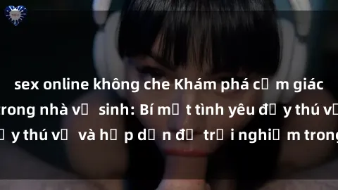 sex online không che Khám phá cảm giác mới mẻ với sex trong nhà vệ sinh: Bí mật tình yêu đầy thú vị và hấp dẫn để trải nghiệm trong đêm hôm nay!