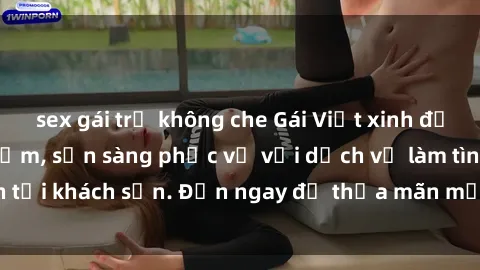 sex gái trẻ không che Gái Việt xinh đẹp, nồng nàn tình cảm, sẵn sàng phục vụ với dịch vụ làm tình tại khách sạn. Đến ngay để thỏa mãn mọi khao khát của bạn!