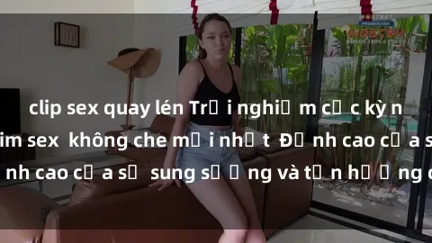 clip sex quay lén Trải nghiệm cực kỳ nóng bỏng trong phim sex  không che mới nhất  Đỉnh cao của sự sung sướng và tận hưởng chân thật