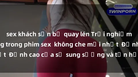 sex khách sạn bị quay lén Trải nghiệm cực kỳ nóng bỏng trong phim sex  không che mới nhất  Đỉnh cao của sự sung sướng và tận hưởng chân thật