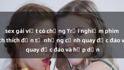 sex gái việt có chồng Trải nghiệm phim sex : Sự kích thích đến từ những cảnh quay độc đáo và hấp dẫn