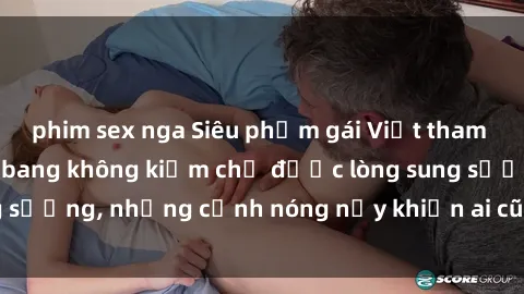 phim sex nga Siêu phẩm gái Việt tham gia trong buổi gangbang không kiềm chế được lòng sung sướng, những cảnh nóng nảy khiến ai cũng phải mãn nhãn