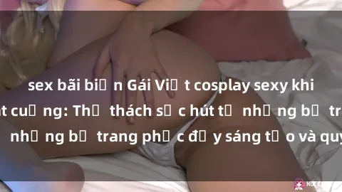 sex bãi biển Gái Việt cosplay sexy khiến fan hâm mộ phát cuồng: Thử thách sức hút từ những bộ trang phục đầy sáng tạo và quyến rũ!