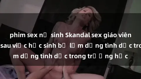 phim sex nữ sinh Skandal sex giáo viên: Sự thật đằng sau việc học sinh bị lạm dụng tình dục trong trường học