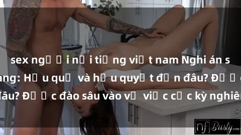 sex người nổi tiếng việt nam Nghi án sex nhân viên nhà hàng: Hậu quả và hậu quyết đến đâu? Được đào sâu vào vụ việc cực kỳ nghiêm trọng này.