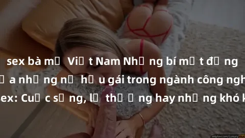 sex bà mẹ Việt Nam Những bí mật đằng sau cuộc sống của những nữ hầu gái trong ngành công nghiệp sex: Cuộc sống, lẽ thường hay những khó khăn mà họ phải đối mặt.