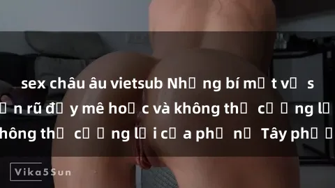 sex châu âu vietsub Những bí mật về sex gái Tây: Sự quyến rũ đầy mê hoặc và không thể cưỡng lại của phụ nữ Tây phương