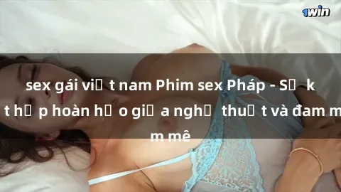 sex gái việt nam Phim sex Pháp - Sự kết hợp hoàn hảo giữa nghệ thuật và đam mê