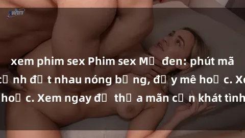 xem phim sex Phim sex Mỹ đen: phút mãnh liệt với những cảnh địt nhau nóng bỏng, đầy mê hoặc. Xem ngay để thỏa mãn cơn khát tình dục của bạn!