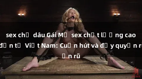 sex chị dâu Gái Mỹ sex chất lượng cao đến từ Việt Nam: Cuốn hút và đầy quyến rũ