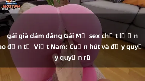 gái già dâm đãng Gái Mỹ sex chất lượng cao đến từ Việt Nam: Cuốn hút và đầy quyến rũ