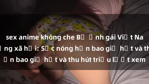 sex anime không che Bộ ảnh gái Việt Nam nude gây sốt mạng xã hội: Sắc nóng hơn bao giờ hết và thu hút triệu lượt xem