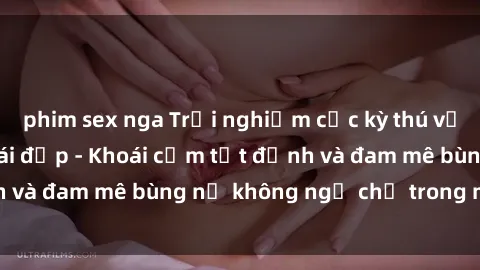 phim sex nga Trải nghiệm cực kỳ thú vị khi làm tình với gái đẹp - Khoái cảm tột đỉnh và đam mê bùng nổ không ngờ chỉ trong một đêm!