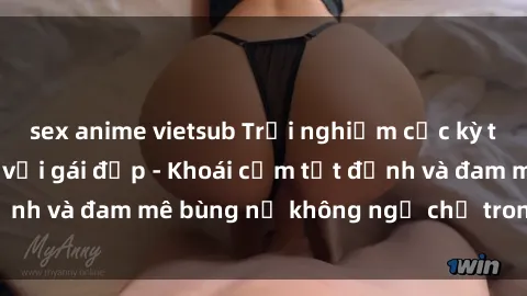 sex anime vietsub Trải nghiệm cực kỳ thú vị khi làm tình với gái đẹp - Khoái cảm tột đỉnh và đam mê bùng nổ không ngờ chỉ trong một đêm!