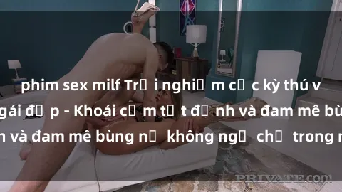phim sex milf Trải nghiệm cực kỳ thú vị khi làm tình với gái đẹp - Khoái cảm tột đỉnh và đam mê bùng nổ không ngờ chỉ trong một đêm!