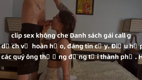 clip sex không che Danh sách gái call girl vip chất lượng, dịch vụ hoàn hảo, đáng tin cậy. Điều hấp dẫn cho các quý ông thượng đẳng tại thành phố. Hãy nhấc máy và đặt lịch ngay!