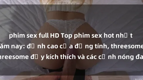 phim sex full HD Top phim sex hot nhất không thể bỏ lỡ năm nay: đỉnh cao của đồng tính, threesome đầy kích thích và các cảnh nóng đang gây sốt!