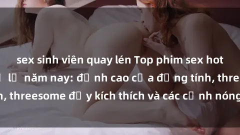 sex sinh viên quay lén Top phim sex hot nhất không thể bỏ lỡ năm nay: đỉnh cao của đồng tính, threesome đầy kích thích và các cảnh nóng đang gây sốt!