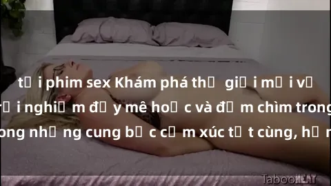 tải phim sex Khám phá thế giới mới với sex người lớn: trải nghiệm đầy mê hoặc và đắm chìm trong những cung bậc cảm xúc tột cùng, hứng khởi và cuốn hút.