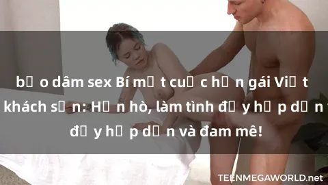 bạo dâm sex Bí mật cuộc hẹn gái Việt lần đầu ở khách sạn: Hẹn hò, làm tình đầy hấp dẫn và đam mê!