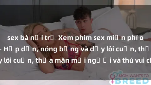 sex bà nội trợ Xem phim sex miễn phí online ngay tại đây – Hấp dẫn, nóng bỏng và đầy lôi cuốn, thỏa mãn mọi người và thú vui của bạn!